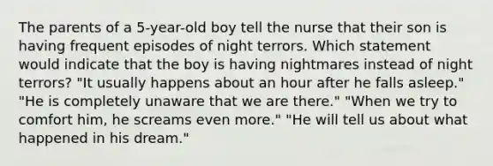 The parents of a 5-year-old boy tell the nurse that their son is having frequent episodes of night terrors. Which statement would indicate that the boy is having nightmares instead of night terrors? "It usually happens about an hour after he falls asleep." "He is completely unaware that we are there." "When we try to comfort him, he screams even more." "He will tell us about what happened in his dream."