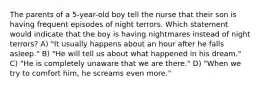 The parents of a 5-year-old boy tell the nurse that their son is having frequent episodes of night terrors. Which statement would indicate that the boy is having nightmares instead of night terrors? A) "It usually happens about an hour after he falls asleep." B) "He will tell us about what happened in his dream." C) "He is completely unaware that we are there." D) "When we try to comfort him, he screams even more."