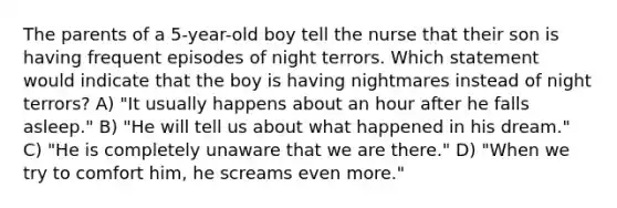 The parents of a 5-year-old boy tell the nurse that their son is having frequent episodes of night terrors. Which statement would indicate that the boy is having nightmares instead of night terrors? A) "It usually happens about an hour after he falls asleep." B) "He will tell us about what happened in his dream." C) "He is completely unaware that we are there." D) "When we try to comfort him, he screams even more."