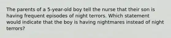 The parents of a 5-year-old boy tell the nurse that their son is having frequent episodes of night terrors. Which statement would indicate that the boy is having nightmares instead of night terrors?