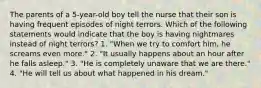 The parents of a 5-year-old boy tell the nurse that their son is having frequent episodes of night terrors. Which of the following statements would indicate that the boy is having nightmares instead of night terrors? 1. "When we try to comfort him, he screams even more." 2. "It usually happens about an hour after he falls asleep." 3. "He is completely unaware that we are there." 4. "He will tell us about what happened in his dream."