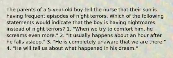 The parents of a 5-year-old boy tell the nurse that their son is having frequent episodes of night terrors. Which of the following statements would indicate that the boy is having nightmares instead of night terrors? 1. "When we try to comfort him, he screams even more." 2. "It usually happens about an hour after he falls asleep." 3. "He is completely unaware that we are there." 4. "He will tell us about what happened in his dream."