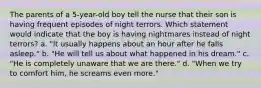 The parents of a 5-year-old boy tell the nurse that their son is having frequent episodes of night terrors. Which statement would indicate that the boy is having nightmares instead of night terrors? a. "It usually happens about an hour after he falls asleep." b. "He will tell us about what happened in his dream." c. "He is completely unaware that we are there." d. "When we try to comfort him, he screams even more."