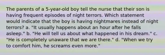 The parents of a 5-year-old boy tell the nurse that their son is having frequent episodes of night terrors. Which statement would indicate that the boy is having nightmares instead of night terrors? a. "It usually happens about an hour after he falls asleep." b. "He will tell us about what happened in his dream." c. "He is completely unaware that we are there." d. "When we try to comfort him, he screams even more."