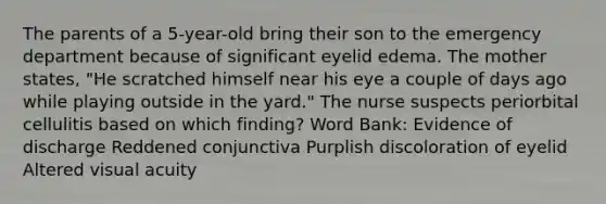 The parents of a 5-year-old bring their son to the emergency department because of significant eyelid edema. The mother states, "He scratched himself near his eye a couple of days ago while playing outside in the yard." The nurse suspects periorbital cellulitis based on which finding? Word Bank: Evidence of discharge Reddened conjunctiva Purplish discoloration of eyelid Altered visual acuity