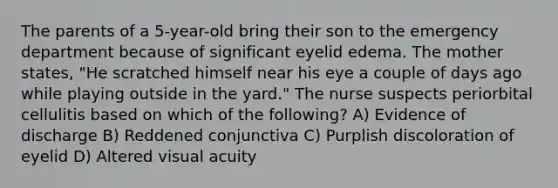 The parents of a 5-year-old bring their son to the emergency department because of significant eyelid edema. The mother states, "He scratched himself near his eye a couple of days ago while playing outside in the yard." The nurse suspects periorbital cellulitis based on which of the following? A) Evidence of discharge B) Reddened conjunctiva C) Purplish discoloration of eyelid D) Altered visual acuity