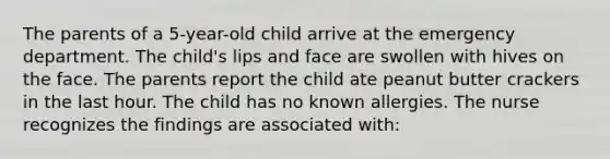 The parents of a 5-year-old child arrive at the emergency department. The child's lips and face are swollen with hives on the face. The parents report the child ate peanut butter crackers in the last hour. The child has no known allergies. The nurse recognizes the findings are associated with: