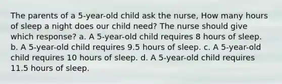 The parents of a 5-year-old child ask the nurse, How many hours of sleep a night does our child need? The nurse should give which response? a. A 5-year-old child requires 8 hours of sleep. b. A 5-year-old child requires 9.5 hours of sleep. c. A 5-year-old child requires 10 hours of sleep. d. A 5-year-old child requires 11.5 hours of sleep.