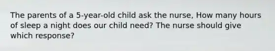 The parents of a 5-year-old child ask the nurse, How many hours of sleep a night does our child need? The nurse should give which response?