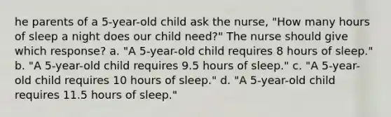 he parents of a 5-year-old child ask the nurse, "How many hours of sleep a night does our child need?" The nurse should give which response? a. "A 5-year-old child requires 8 hours of sleep." b. "A 5-year-old child requires 9.5 hours of sleep." c. "A 5-year-old child requires 10 hours of sleep." d. "A 5-year-old child requires 11.5 hours of sleep."