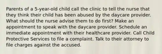 Parents of a 5-year-old child call the clinic to tell the nurse that they think their child has been abused by the daycare provider. What should the nurse advise them to do first? Make an appointment to speak with the daycare provider. Schedule an immediate appointment with their healthcare provider. Call Child Protective Services to file a complaint. Talk to their attorney to file charges against the accused.