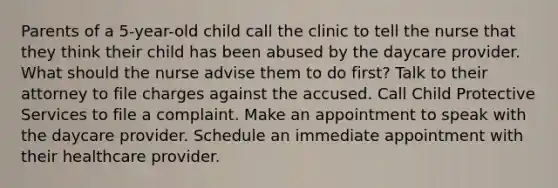 Parents of a 5-year-old child call the clinic to tell the nurse that they think their child has been abused by the daycare provider. What should the nurse advise them to do first? Talk to their attorney to file charges against the accused. Call Child Protective Services to file a complaint. Make an appointment to speak with the daycare provider. Schedule an immediate appointment with their healthcare provider.