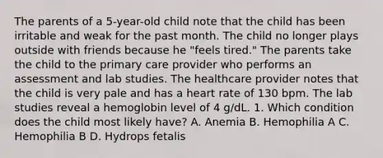 The parents of a 5-year-old child note that the child has been irritable and weak for the past month. The child no longer plays outside with friends because he "feels tired." The parents take the child to the primary care provider who performs an assessment and lab studies. The healthcare provider notes that the child is very pale and has a heart rate of 130 bpm. The lab studies reveal a hemoglobin level of 4 g/dL. 1. Which condition does the child most likely have? A. Anemia B. Hemophilia A C. Hemophilia B D. Hydrops fetalis