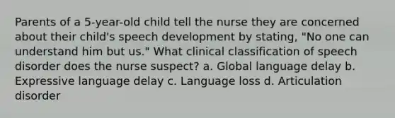 Parents of a 5-year-old child tell the nurse they are concerned about their child's speech development by stating, "No one can understand him but us." What clinical classification of speech disorder does the nurse suspect? a. Global language delay b. Expressive language delay c. Language loss d. Articulation disorder