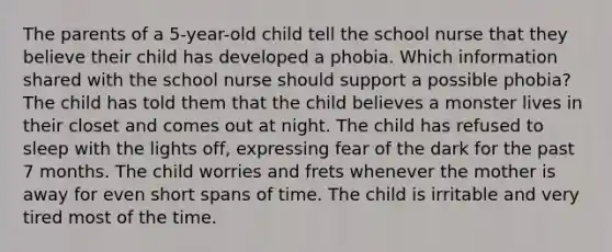 The parents of a 5-year-old child tell the school nurse that they believe their child has developed a phobia. Which information shared with the school nurse should support a possible phobia? The child has told them that the child believes a monster lives in their closet and comes out at night. The child has refused to sleep with the lights off, expressing fear of the dark for the past 7 months. The child worries and frets whenever the mother is away for even short spans of time. The child is irritable and very tired most of the time.