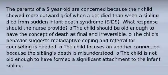 The parents of a 5-year-old are concerned because their child showed more outward grief when a pet died than when a sibling died from sudden infant death syndrome (SIDS). What response should the nurse provide? o The child should be old enough to have the concept of death as final and irreversible. o The child's behavior suggests maladaptive coping and referral for counseling is needed. o The child focuses on another connection because the sibling's death is misunderstood. o The child is not old enough to have formed a significant attachment to the infant sibling.