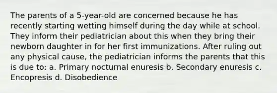 The parents of a 5-year-old are concerned because he has recently starting wetting himself during the day while at school. They inform their pediatrician about this when they bring their newborn daughter in for her first immunizations. After ruling out any physical cause, the pediatrician informs the parents that this is due to: a. Primary nocturnal enuresis b. Secondary enuresis c. Encopresis d. Disobedience