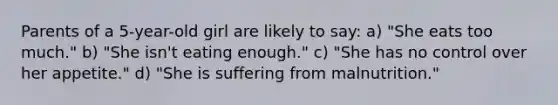 Parents of a 5-year-old girl are likely to say: a) "She eats too much." b) "She isn't eating enough." c) "She has no control over her appetite." d) "She is suffering from malnutrition."