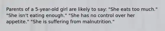 Parents of a 5-year-old girl are likely to say: "She eats too much." "She isn't eating enough." "She has no control over her appetite." "She is suffering from malnutrition."