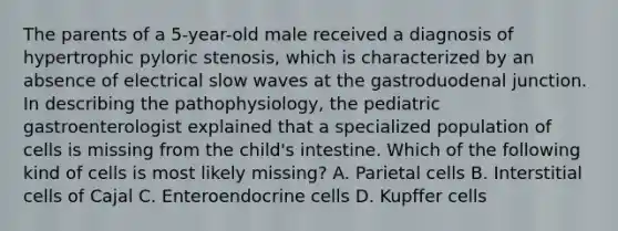 The parents of a 5-year-old male received a diagnosis of hypertrophic pyloric stenosis, which is characterized by an absence of electrical slow waves at the gastroduodenal junction. In describing the pathophysiology, the pediatric gastroenterologist explained that a specialized population of cells is missing from the child's intestine. Which of the following kind of cells is most likely missing? A. Parietal cells B. Interstitial cells of Cajal C. Enteroendocrine cells D. Kupffer cells