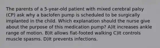 The parents of a 5-year-old patient with mixed cerebral palsy (CP) ask why a baclofen pump is scheduled to be surgically implanted in the child. Which explanation should the nurse give about the purpose of this medication pump? A)It increases ankle range of motion. B)It allows flat-footed walking C)It controls muscle spasms. D)It prevents infections.