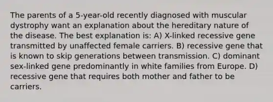 The parents of a 5-year-old recently diagnosed with muscular dystrophy want an explanation about the hereditary nature of the disease. The best explanation is: A) X-linked recessive gene transmitted by unaffected female carriers. B) recessive gene that is known to skip generations between transmission. C) dominant sex-linked gene predominantly in white families from Europe. D) recessive gene that requires both mother and father to be carriers.