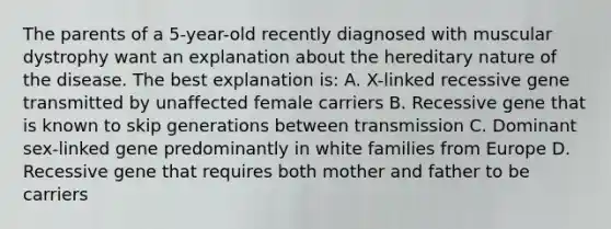 The parents of a 5-year-old recently diagnosed with muscular dystrophy want an explanation about the hereditary nature of the disease. The best explanation is: A. X-linked recessive gene transmitted by unaffected female carriers B. Recessive gene that is known to skip generations between transmission C. Dominant sex-linked gene predominantly in white families from Europe D. Recessive gene that requires both mother and father to be carriers