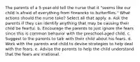 The parents of a 5-year-old tell the nurse that it "seems like our child is afraid of everything from fireworks to butterflies." What actions should the nurse take? Select all that apply. a. Ask the parents if they can identify anything that may be causing their child be fearful. b. Encourage the parents to just ignore the fears since this is common behavior with the preschool-aged child. c. Suggest to the parents to talk with their child about his fears. d. Work with the parents and child to devise strategies to help deal with the fears. e. Advise the parents to help the child understand that the fears are irrational.