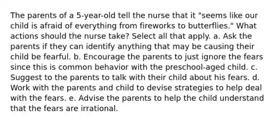 The parents of a 5-year-old tell the nurse that it "seems like our child is afraid of everything from fireworks to butterflies." What actions should the nurse take? Select all that apply. a. Ask the parents if they can identify anything that may be causing their child be fearful. b. Encourage the parents to just ignore the fears since this is common behavior with the preschool-aged child. c. Suggest to the parents to talk with their child about his fears. d. Work with the parents and child to devise strategies to help deal with the fears. e. Advise the parents to help the child understand that the fears are irrational.