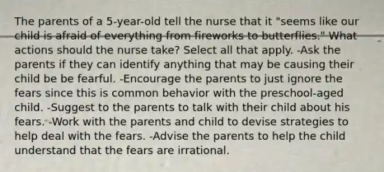 The parents of a 5-year-old tell the nurse that it "seems like our child is afraid of everything from fireworks to butterflies." What actions should the nurse take? Select all that apply. -Ask the parents if they can identify anything that may be causing their child be be fearful. -Encourage the parents to just ignore the fears since this is common behavior with the preschool-aged child. -Suggest to the parents to talk with their child about his fears. -Work with the parents and child to devise strategies to help deal with the fears. -Advise the parents to help the child understand that the fears are irrational.