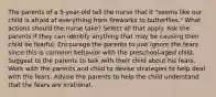 The parents of a 5-year-old tell the nurse that it "seems like our child is afraid of everything from fireworks to butterflies." What actions should the nurse take? Select all that apply. Ask the parents if they can identify anything that may be causing their child be fearful. Encourage the parents to just ignore the fears since this is common behavior with the preschool-aged child. Suggest to the parents to talk with their child about his fears. Work with the parents and child to devise strategies to help deal with the fears. Advise the parents to help the child understand that the fears are irrational.