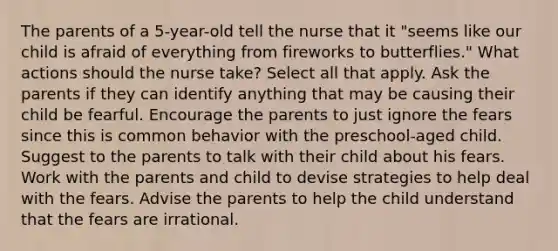 The parents of a 5-year-old tell the nurse that it "seems like our child is afraid of everything from fireworks to butterflies." What actions should the nurse take? Select all that apply. Ask the parents if they can identify anything that may be causing their child be fearful. Encourage the parents to just ignore the fears since this is common behavior with the preschool-aged child. Suggest to the parents to talk with their child about his fears. Work with the parents and child to devise strategies to help deal with the fears. Advise the parents to help the child understand that the fears are irrational.