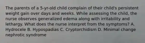 The parents of a 5-yr-old child complain of their child's persistent weight gain over days and weeks. While assessing the child, the nurse observes generalized edema along with irritability and lethargy. What does the nurse interpret from the symptoms? A. Hydrocele B. Hypospadias C. Cryptorchidism D. Minimal change nephrotic syndrome