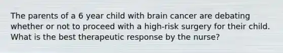 The parents of a 6 year child with brain cancer are debating whether or not to proceed with a high-risk surgery for their child. What is the best therapeutic response by the nurse?