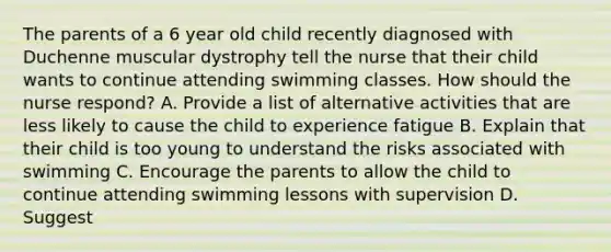 The parents of a 6 year old child recently diagnosed with Duchenne muscular dystrophy tell the nurse that their child wants to continue attending swimming classes. How should the nurse respond? A. Provide a list of alternative activities that are less likely to cause the child to experience fatigue B. Explain that their child is too young to understand the risks associated with swimming C. Encourage the parents to allow the child to continue attending swimming lessons with supervision D. Suggest