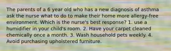 The parents of a 6 year old who has a new diagnosis of asthma ask the nurse what to do to make their home more allergy-free environment. Which is the nurse's best response? 1. use a humidifier in your child's room. 2. Have your carpet cleaned chemically once a month. 3. Wash household pets weekly. 4. Avoid purchasing upholstered furniture.