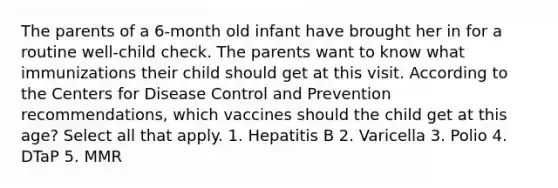 The parents of a 6-month old infant have brought her in for a routine well-child check. The parents want to know what immunizations their child should get at this visit. According to the Centers for Disease Control and Prevention recommendations, which vaccines should the child get at this age? Select all that apply. 1. Hepatitis B 2. Varicella 3. Polio 4. DTaP 5. MMR