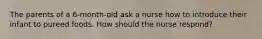 The parents of a 6-month-old ask a nurse how to introduce their infant to pureed foods. How should the nurse respond?