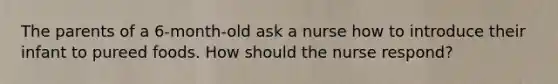 The parents of a 6-month-old ask a nurse how to introduce their infant to pureed foods. How should the nurse respond?