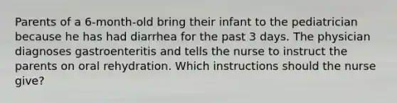 Parents of a 6-month-old bring their infant to the pediatrician because he has had diarrhea for the past 3 days. The physician diagnoses gastroenteritis and tells the nurse to instruct the parents on oral rehydration. Which instructions should the nurse give?