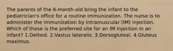 The parents of the 6-month-old bring the infant to the pediatrician's office for a routine immunization. The nurse is to administer the immunization by intramuscular (IM) injection. Which of these is the preferred site for an IM injection in an infant? 1.Deltoid. 2.Vastus lateralis. 3.Dorsogluteal. 4.Gluteus maximus.