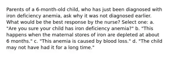 Parents of a 6-month-old child, who has just been diagnosed with iron deficiency anemia, ask why it was not diagnosed earlier. What would be the best response by the nurse? Select one: a. "Are you sure your child has iron deficiency anemia?" b. "This happens when the maternal stores of iron are depleted at about 6 months." c. "This anemia is caused by blood loss." d. "The child may not have had it for a long time."