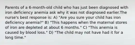 Parents of a 6-month-old child who has just been diagnosed with iron deficiency anemia ask why it was not diagnosed earlier.The nurse's best response is: A) "Are you sure your child has iron deficiency anemia?" B) "This happens when the maternal stores of iron are depleted at about 6 months." C) "This anemia is caused by blood loss." D) "The child may not have had it for a long time."