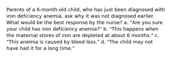 Parents of a 6-month-old child, who has just been diagnosed with iron deficiency anemia, ask why it was not diagnosed earlier. What would be the best response by the nurse? a. "Are you sure your child has iron deficiency anemia?" b. "This happens when the maternal stores of iron are depleted at about 6 months." c. "This anemia is caused by blood loss." d. "The child may not have had it for a long time."