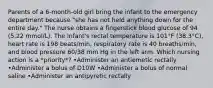 Parents of a 6-month-old girl bring the infant to the emergency department because "she has not held anything down for the entire day." The nurse obtains a fingerstick blood glucose of 94 (5.22 mmol/L). The infant's rectal temperature is 101°F (38.3°C), heart rate is 198 beats/min, respiratory rate is 40 breaths/min, and blood pressure 60/38 mm Hg in the left arm. Which nursing action is a *priority*? •Administer an antiemetic rectally •Administer a bolus of D10W •Administer a bolus of normal saline •Administer an antipyretic rectally