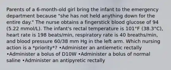 Parents of a 6-month-old girl bring the infant to the emergency department because "she has not held anything down for the entire day." The nurse obtains a fingerstick blood glucose of 94 (5.22 mmol/L). The infant's rectal temperature is 101°F (38.3°C), heart rate is 198 beats/min, respiratory rate is 40 breaths/min, and blood pressure 60/38 mm Hg in the left arm. Which nursing action is a *priority*? •Administer an antiemetic rectally •Administer a bolus of D10W •Administer a bolus of normal saline •Administer an antipyretic rectally