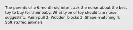 The parents of a 6-month-old infant ask the nurse about the best toy to buy for their baby. What type of toy should the nurse suggest? 1. Push-pull 2. Wooden blocks 3. Shape-matching 4. Soft stuffed animals