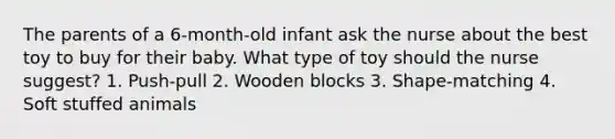 The parents of a 6-month-old infant ask the nurse about the best toy to buy for their baby. What type of toy should the nurse suggest? 1. Push-pull 2. Wooden blocks 3. Shape-matching 4. Soft stuffed animals