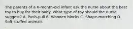 The parents of a 6-month-old infant ask the nurse about the best toy to buy for their baby. What type of toy should the nurse suggest? A. Push-pull B. Wooden blocks C. Shape-matching D. Soft stuffed animals