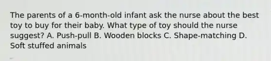 The parents of a 6-month-old infant ask the nurse about the best toy to buy for their baby. What type of toy should the nurse suggest? A. Push-pull B. Wooden blocks C. Shape-matching D. Soft stuffed animals